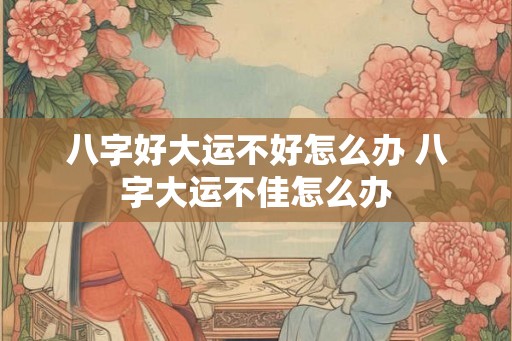 八字好大运不好怎么办 八字大运不佳怎么办