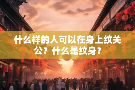什么样的人可以在身上纹关公?什么是纹身? 什么样的人可以在身上纹关公?什么是纹身?