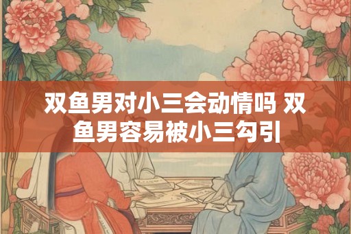 双鱼男对小三会动情吗 双鱼男容易被小三勾引