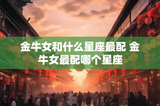 金牛女和什么星座最配 金牛女最配哪个星座 金牛女和什么星座最配 金牛女最配哪个星座