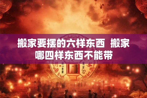 搬家要摆的六样东西  搬家哪四样东西不能带