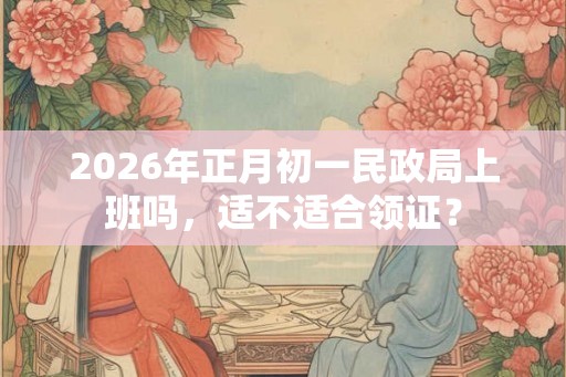 2026年正月初一民政局上班吗，适不适合领证？