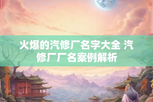 火爆的汽修厂名字大全 汽修厂厂名案例解析