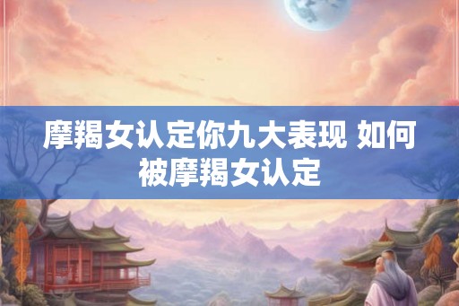 摩羯女认定你九大表现 如何被摩羯女认定