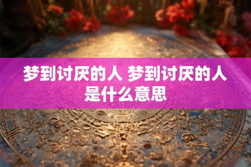 梦到讨厌的人 梦到讨厌的人是什么意思 梦到讨厌的人 梦到讨厌的人是什么意思