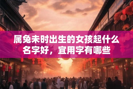 属兔未时出生的女孩起什么名字好，宜用字有哪些