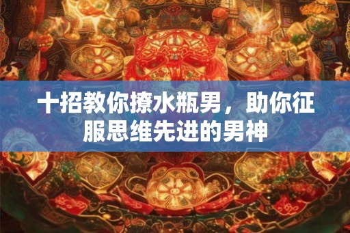 十招教你撩水瓶男，助你征服思维先进的男神