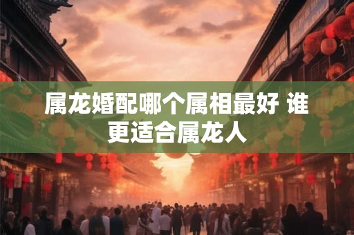属龙婚配哪个属相最好 谁更适合属龙人