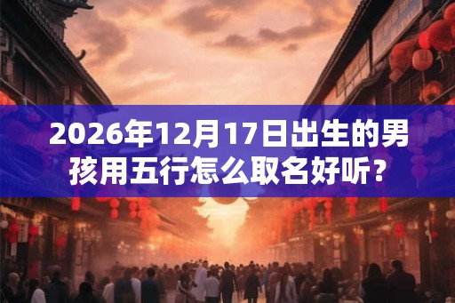 2026年12月17日出生的男孩用五行怎么取名好听？