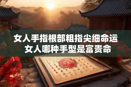 女人手指根部粗指尖细命运  女人哪种手型是富贵命