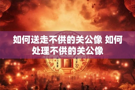 如何送走不供的关公像 如何处理不供的关公像