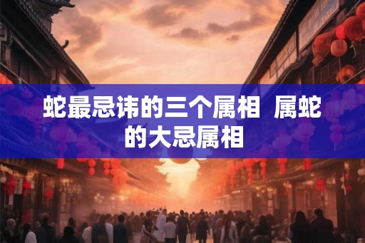 蛇最忌讳的三个属相  属蛇的大忌属相