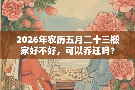 2026年农历五月二十三搬家好不好，可以乔迁吗？