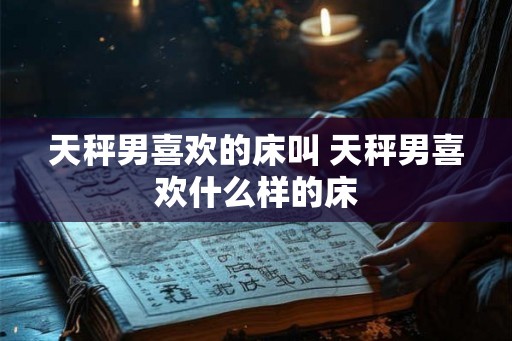 天秤男喜欢的床叫 天秤男喜欢什么样的床