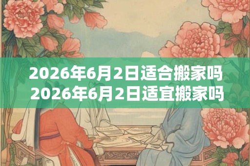 2026年6月2日适合搬家吗 2026年6月2日适宜搬家吗