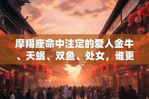 摩羯座命中注定的爱人金牛、天蝎、双鱼、处女，谁更匹配？