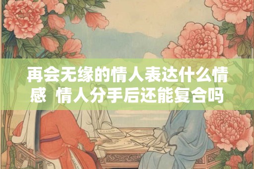 再会无缘的情人表达什么情感  情人分手后还能复合吗