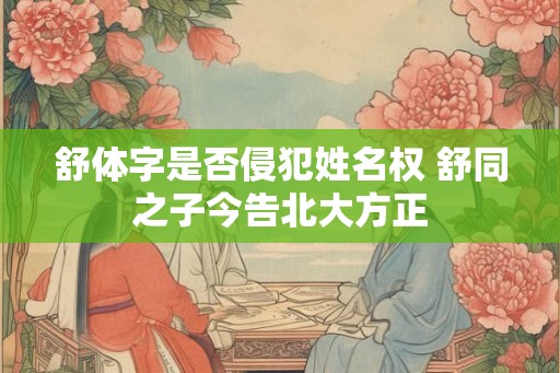 舒体字是否侵犯姓名权 舒同之子今告北大方正