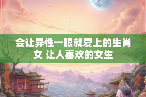 会让异性一眼就爱上的生肖女 让人喜欢的女生