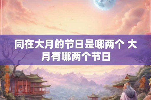 同在大月的节日是哪两个 大月有哪两个节日 同在大月的节日是哪两个 大月有哪两个节日