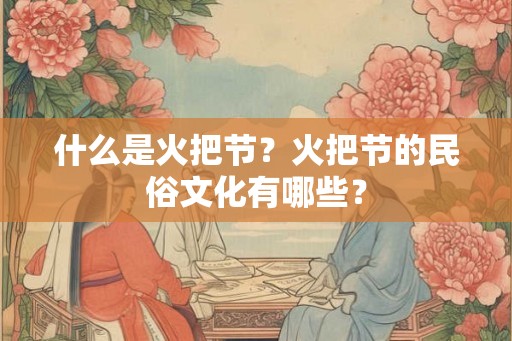 什么是火把节?火把节的民俗文化有哪些? 什么是火把节?火把节的民俗文化有哪些?