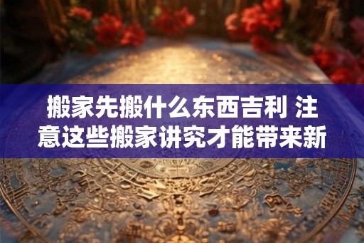 搬家先搬什么东西吉利 注意这些搬家讲究才能带来新屋新气象