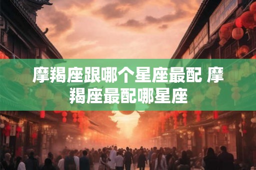 摩羯座跟哪个星座最配 摩羯座最配哪星座 摩羯座跟哪个星座最配 摩羯座最配哪星座