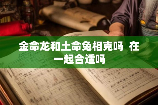 金命龙和土命兔相克吗 在一起合适吗 金命龙和土命兔相克吗 在一起合适吗