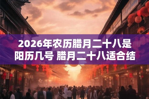 2026年农历腊月二十八是阳历几号 腊月二十八适合结婚吗
