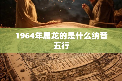 1964年属龙的是什么纳音五行 1964年属龙的是什么纳音五行