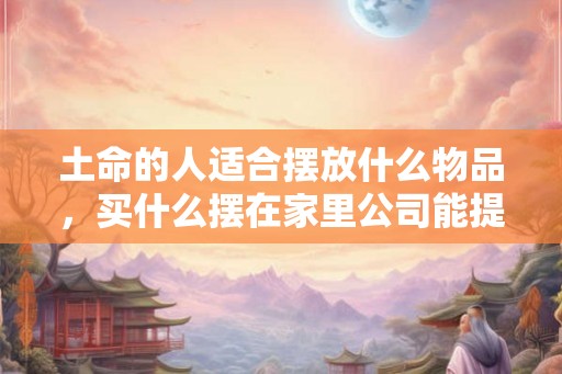 土命的人适合摆放什么物品，买什么摆在家里公司能提升运势？