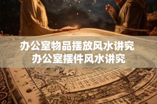 办公室物品摆放风水讲究 办公室摆件风水讲究