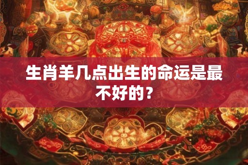 生肖羊几点出生的命运是最不好的？