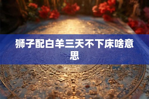 狮子配白羊三天不下床啥意思