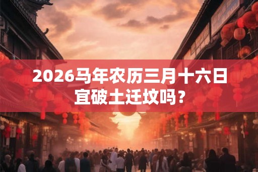 2026马年农历三月十六日宜破土迁坟吗？