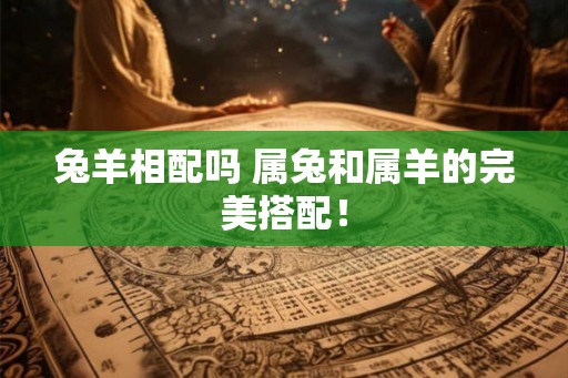 兔羊相配吗 属兔和属羊的完美搭配! 兔羊相配吗 属兔和属羊的完美搭配!