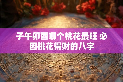 子午卯酉哪个桃花最旺 必因桃花得财的八字