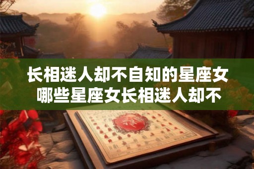 长相迷人却不自知的星座女 哪些星座女长相迷人却不自知