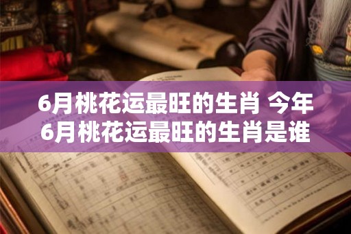 6月桃花运最旺的生肖 今年6月桃花运最旺的生肖是谁