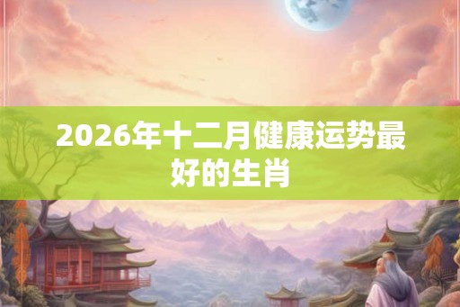 2026年十二月健康运势最好的生肖