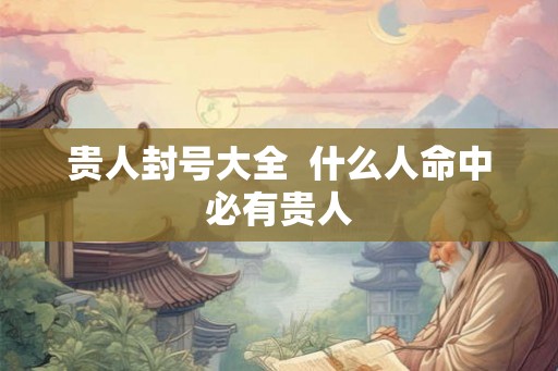 贵人封号大全 什么人命中必有贵人 贵人封号大全 什么人命中必有贵人