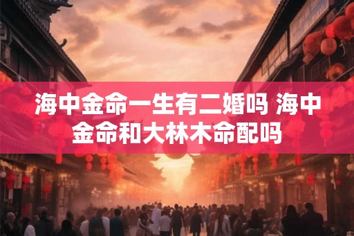 海中金命一生有二婚吗 海中金命和大林木命配吗