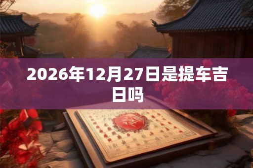 2026年12月27日是提车吉日吗 2026年12月27日是提车吉日吗