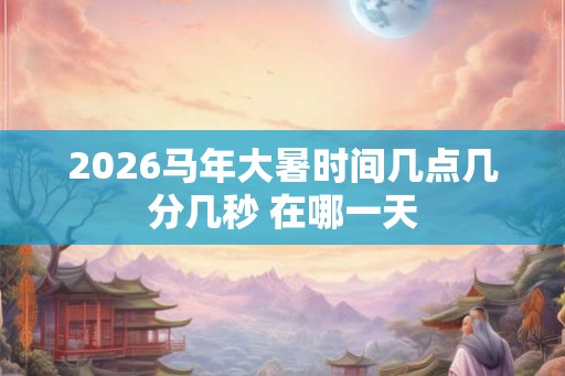 2026马年大暑时间几点几分几秒 在哪一天 2026马年大暑时间几点几分几秒 在哪一天