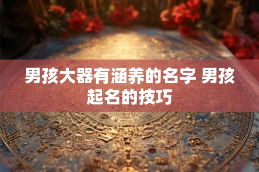 男孩大器有涵养的名字 男孩起名的技巧 男孩大器有涵养的名字 男孩起名的技巧