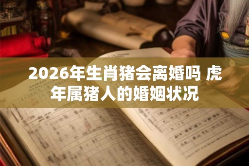2026年生肖猪会离婚吗 虎年属猪人的婚姻状况