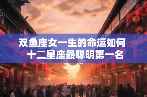 双鱼座女一生的命运如何 十二星座最聪明第一名 双鱼座女一生的命运如何 十二星座最聪明第一名