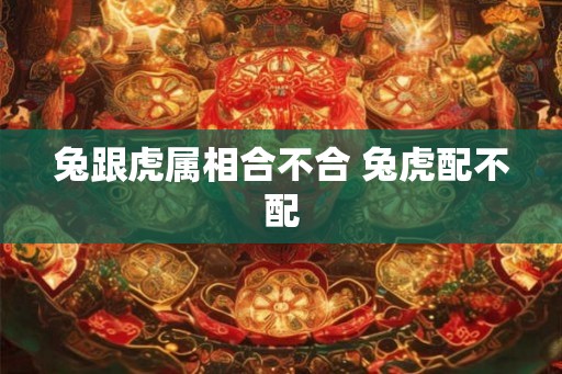 兔跟虎属相合不合 兔虎配不配