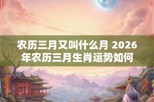 农历三月又叫什么月 2026年农历三月生肖运势如何
