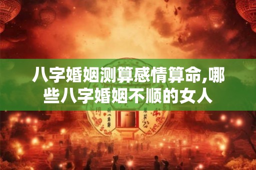 八字婚姻测算感情算命,哪些八字婚姻不顺的女人
